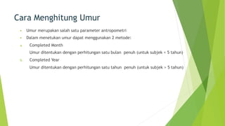 Cara Menghitung Umur
§ Umur merupakan salah satu parameter antropometri
§ Dalam menetukan umur dapat menggunakan 2 metode:
a. Completed Month
Umur ditentukan dengan perhitungan satu bulan penuh (untuk subjek < 5 tahun)
b. Completed Year
Umur ditentukan dengan perhitungan satu tahun penuh (untuk subjek > 5 tahun)
 