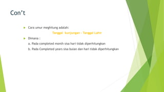 Con’t
u Cara umur meghitung adalah:
Tanggal kunjungan – Tanggal Lahir
u Dimana :
a. Pada completed month sisa hari tidak diperhitungkan
b. Pada Completed years sisa bulan dan hari tidak diperhitungkan
 