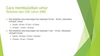 Cara membulatkan umur
Pedoman dari CDC tahun 2000
u Bila kelebihan atau kekurangan hari sebanyak 16 hari – 30 hari, dibulatkan
menjadi 1 bulan
u Contoh : 20 hari +17 hari = 21 bulan
u 19 bulan – 16 hari = 18 bulan
u Bila kelebihan atau kekurangan hari sebanyak 1 hari – 15 hari, dibulatkan
menjadi 0 bulan
u Contoh : 20 bulan +15 hari = 20 bulan
u 19 bulan -14 hari = 19 bulan
 