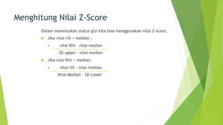 Menghitung Nilai Z-Score
Dalam menentukan status gizi kita bisa menggunakan nilai Z-score.
u Jika nilai riil > median :
= nilai Riil – nilai median
SD upper – nilai median
u Jika nilai Riil < median:
= nilai riil – nilai median
Nilai Median – SD Lower
 