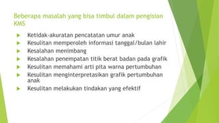 Beberapa masalah yang bisa timbul dalam pengisian
KMS
u Ketidak-akuratan pencatatan umur anak
u Kesulitan memperoleh informasi tanggal/bulan lahir
u Kesalahan menimbang
u Kesalahan penempatan titik berat badan pada grafik
u Kesulitan memahami arti pita warna pertumbuhan
u Kesulitan menginterpretasikan grafik pertumbuhan
anak
u Kesulitan melakukan tindakan yang efektif
 
