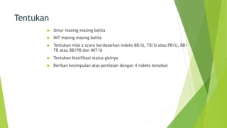 Tentukan
u Umur masing-masing balita
u IMT masing-masing balita
u Tentukan nilai z score berdasarkan indeks BB/U, TB/U atau PB/U, BB/
TB atau BB/PB dan IMT/U
u Tentukan klasifikasi status gizinya
u Berikan kesimpulan atas penilaian dengan 4 indeks tersebut
 