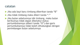 catatan
u Jika ada bayi baru timbang diberikan tanda “B”
u Jika tidak timbang maka diberi tanda “-”
u Jika bulan sebelumnya tdk timbang, maka bulan
berikutnya tidak dapat diketahui status
pertumbuhannya (diberi tanda “O”) dan garis
pertumbuhannya tidak boleh dihubungkan dengan
penimbangan bulan sebelumnya
 