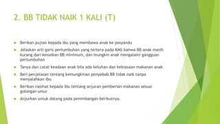 2. BB TIDAK NAIK 1 KALI (T)
u Berikan pujian kepada ibu yang membawa anak ke posyandu
u Jelaskan arti garis pertumbuhan yang tertera pada KMS bahwa BB anak masih
kurang dari kenaikan BB minimum, dan mungkin anak mengalami gangguan
pertumbuhan
u Tanya dan catat keadaan anak bila ada keluhan dan kebiasaan makanan anak
u Beri penjelasan tentang kemungkinan penyebab BB tidak naik tanpa
menyalahkan ibu
u Berikan nasihat kepada ibu tentang anjuran pemberian makanan sesuai
golongan umur
u Anjurkan untuk datang pada penimbangan berikutnya.
 