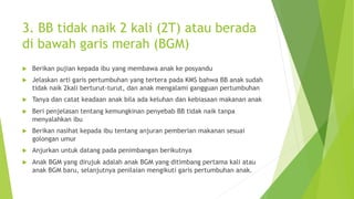 3. BB tidak naik 2 kali (2T) atau berada
di bawah garis merah (BGM)
u Berikan pujian kepada ibu yang membawa anak ke posyandu
u Jelaskan arti garis pertumbuhan yang tertera pada KMS bahwa BB anak sudah
tidak naik 2kali berturut-turut, dan anak mengalami gangguan pertumbuhan
u Tanya dan catat keadaan anak bila ada keluhan dan kebiasaan makanan anak
u Beri penjelasan tentang kemungkinan penyebab BB tidak naik tanpa
menyalahkan ibu
u Berikan nasihat kepada ibu tentang anjuran pemberian makanan sesuai
golongan umur
u Anjurkan untuk datang pada penimbangan berikutnya
u Anak BGM yang dirujuk adalah anak BGM yang ditimbang pertama kali atau
anak BGM baru, selanjutnya penilaian mengikuti garis pertumbuhan anak.
 