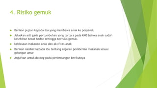 4. Risiko gemuk
u Berikan pujian kepada ibu yang membawa anak ke posyandu
u Jelaskan arti garis pertumbuhan yang tertera pada KMS bahwa anak sudah
kelebihan berat badan sehingga berisiko gemuk.
u kebiasaan makanan anak dan aktifitas anak
u Berikan nasihat kepada ibu tentang anjuran pemberian makanan sesuai
golongan umur
u Anjurkan untuk datang pada penimbangan berikutnya
 