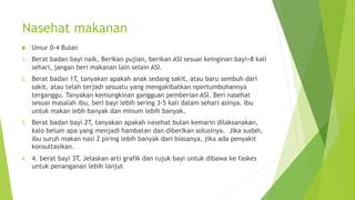 Nasehat makanan
u Umur 0-4 Bulan
1. Berat badan bayi naik, Berikan pujian, berikan ASI sesuai keinginan bayi=8 kali
sehari, jangan beri makanan lain selain ASI.
2. Berat badan 1T, tanyakan apakah anak sedang sakit, atau baru sembuh dari
sakit, atau telah terjadi sesuatu yang mengakibatkan npertumbuhannya
terganggu. Tanyakan kemungkinan gangguan pemberian ASI. Beri nasehat
sesuai masalah ibu, beri bayi lebih sering 3-5 kali dalam sehari asinya. Ibu
untuk makan lebh banyak dan minum lebih banyak.
3. Berat badan bayi 2T, tanyakan apakah nasehat bulan kemarin dilaksanakan,
kalo belum apa yang menjadi hambatan dan diberikan solusinya. Jika sudah,
ibu suruh makan nasi 2 piring lebih banyak dari biasanya, jika ada penyakit
konsultasikan.
4. 4. berat bayi 3T, Jelaskan arti grafik dan rujuk bayi untuk dibawa ke faskes
untuk penanganan lebih lanjut
 