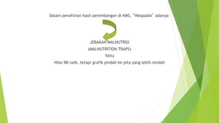 Dalam penafsiran hasil penimbangan di KMS, “Waspadai” adanya:
JEBAKAN MALNUTRISI
(MALNUTRITION TRAPS)
Yaitu
Nilai BB naik, tetapi grafik pindah ke pita yang lebih rendah
 