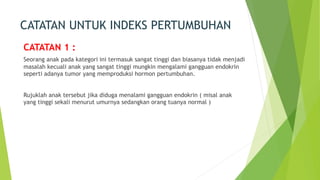 CATATAN UNTUK INDEKS PERTUMBUHAN
CATATAN 1 :
Seorang anak pada kategori ini termasuk sangat tinggi dan biasanya tidak menjadi
masalah kecuali anak yang sangat tinggi mungkin mengalami gangguan endokrin
seperti adanya tumor yang memproduksi hormon pertumbuhan.
Rujuklah anak tersebut jika diduga menalami gangguan endokrin ( misal anak
yang tinggi sekali menurut umurnya sedangkan orang tuanya normal )
 