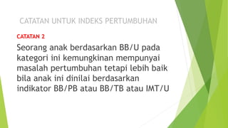 CATATAN 2
Seorang anak berdasarkan BB/U pada
kategori ini kemungkinan mempunyai
masalah pertumbuhan tetapi lebih baik
bila anak ini dinilai berdasarkan
indikator BB/PB atau BB/TB atau IMT/U
 