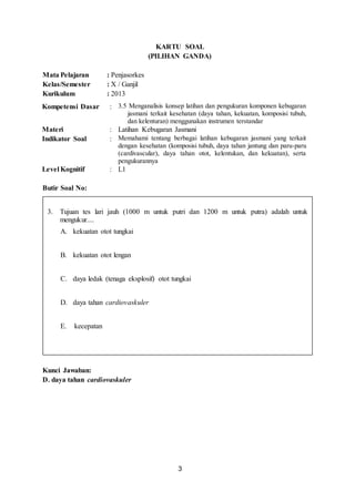 3
KARTU SOAL
(PILIHAN GANDA)
Mata Pelajaran : Penjasorkes
Kelas/Semester : X / Ganjil
Kurikulum : 2013
Kompetensi Dasar : 3.5 Menganalisis konsep latihan dan pengukuran komponen kebugaran
jasmani terkait kesehatan (daya tahan, kekuatan, komposisi tubuh,
dan kelenturan) menggunakan instrumen terstandar
Materi : Latihan Kebugaran Jasmani
Indikator Soal : Memahami tentang berbagai latihan kebugaran jasmani yang terkait
dengan kesehatan (komposisi tubuh, daya tahan jantung dan paru-paru
(cardivascular), daya tahan otot, kelentukan, dan kekuatan), serta
pengukurannya
Level Kognitif : L1
Butir Soal No:
Kunci Jawaban:
D. daya tahan cardiovaskuler
3. Tujuan tes lari jauh (1000 m untuk putri dan 1200 m untuk putra) adalah untuk
mengukur....
A. kekuatan otot tungkai
B. kekuatan otot lengan
C. daya ledak (tenaga eksplosif) otot tungkai
D. daya tahan cardiovaskuler
E. kecepatan
 