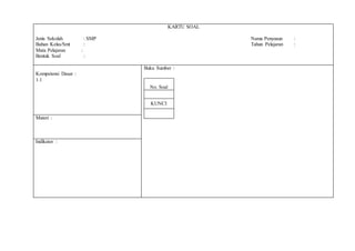 KARTU SOAL
Jenis Sekolah : SMP Nama Penyusun :
Bahan Kelas/Smt : Tahun Pelajaran :
Mata Pelajaran :
Bentuk Soal :
Kompetensi Dasar :
1.1
Buku Sumber :
No. Soal
KUNCI
Materi :
Indikator :
 