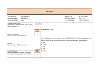 KARTU SOAL
JENIS SEKOLAH : SMK TEKNOLOGI BENTUK SOAL : PILIHAN GANDA
MATA PELAJARAN : MATEMATIKA TAHUN PELAJARAN : 2011 - 2012
KELAS / SEMESTER : X / 1 PENYUSUN SOAL : MGMP MAT JAKTIM
STANDAR KOMPETENSI
Memecahkan masalah berkaitan dengan konsep
operasi bilangan real
BUKU SUMBER :
NOMOR
SOAL
1
RUMUSAN BUTIR SOAL
KOMPETENSI DASAR
Menerapkan operasi pada bilangan riil
Seorang pedagang membeli notebook seharga Rp.3.000.000,00. Kemudian pedagang tersebut
menjual di toko dengan harga Rp.3.450.000,00. Keuntungan pedagang tersebut adalah....
A. 10%
B. 12,5 %
C. 15%
D. 25%
E. 33,3%
MATERI
Operasi bilangan riil (bentuk persen)
KUNCI
JWB
C
INDIKATOR SOAL
Siswa dapat menentukan persen keuntungan,
bila diketahui harga penjualan dan pembelian
 