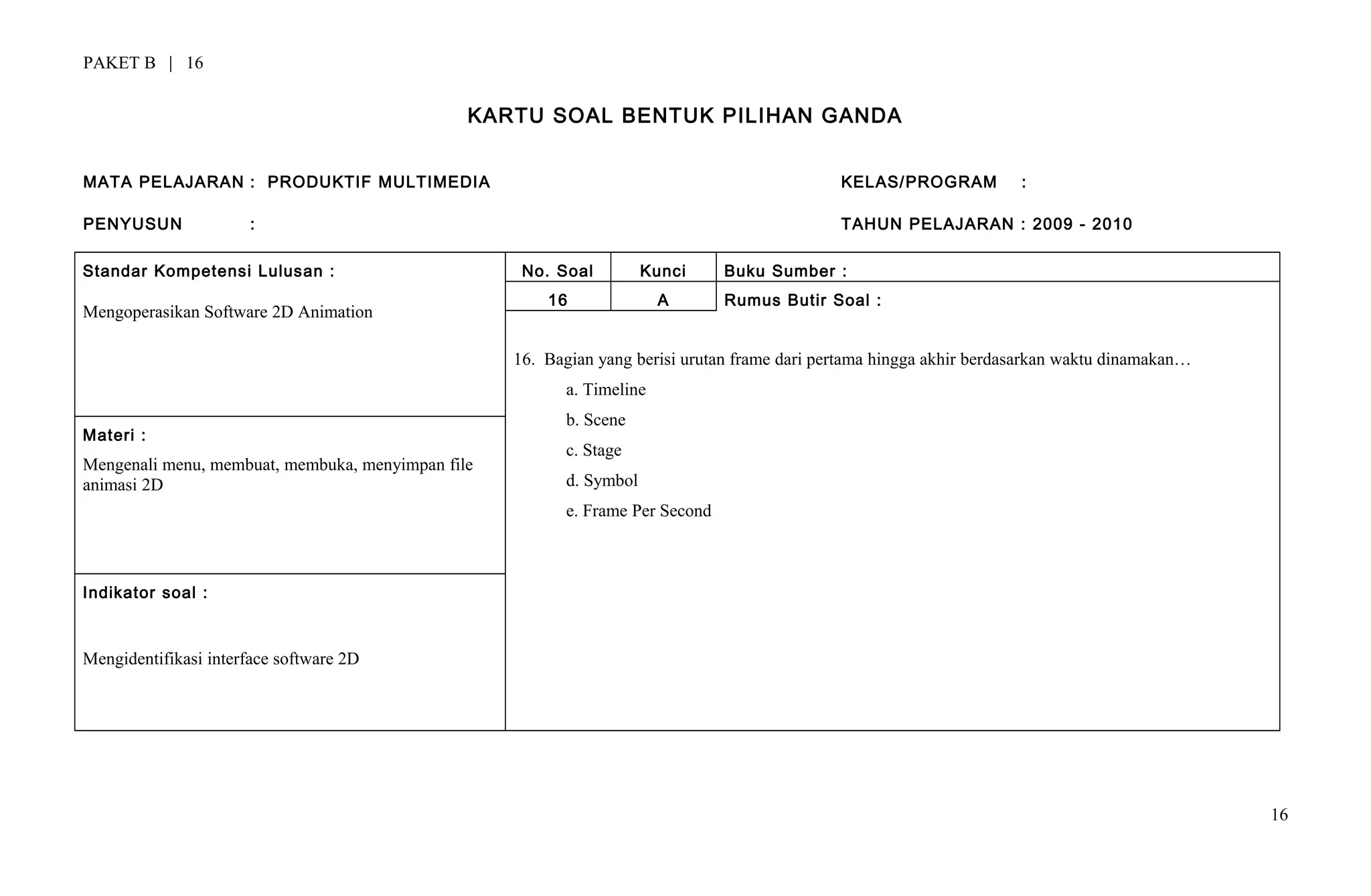 PAKET B | 16
KARTU SOAL BENTUK PILIHAN GANDA
MATA PELAJARAN : PRODUKTIF MULTIMEDIA KELAS/PROGRAM :
PENYUSUN : TAHUN PELAJARAN : 2009 - 2010
Standar Kompetensi Lulusan :
Mengoperasikan Software 2D Animation
No. Soal Kunci Buku Sumber :
16 A Rumus Butir Soal :
16. Bagian yang berisi urutan frame dari pertama hingga akhir berdasarkan waktu dinamakan…
a. Timeline
b. Scene
c. Stage
d. Symbol
e. Frame Per Second
Materi :
Mengenali menu, membuat, membuka, menyimpan file
animasi 2D
Indikator soal :
Mengidentifikasi interface software 2D
16
 