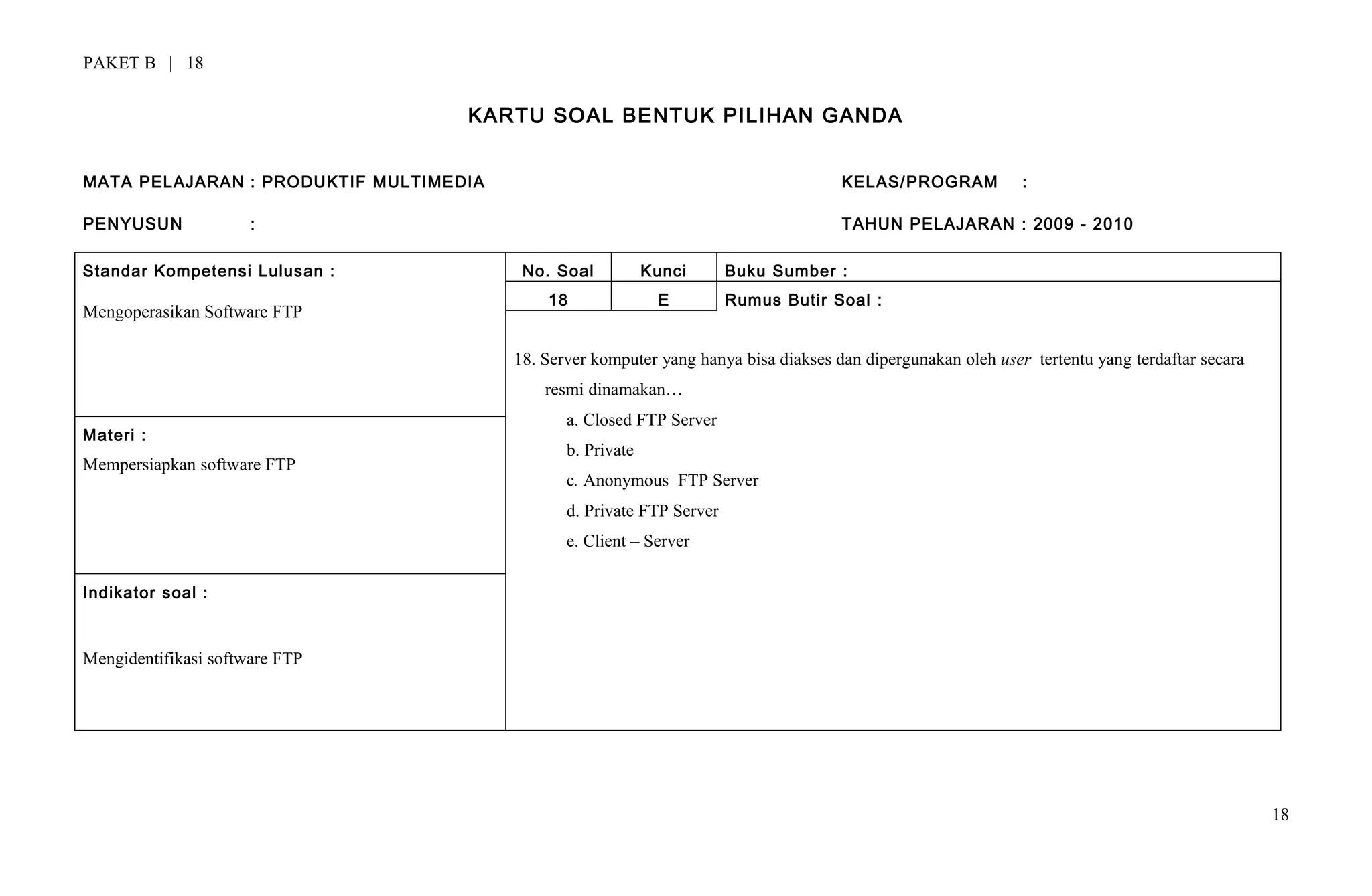 PAKET B | 18
KARTU SOAL BENTUK PILIHAN GANDA
MATA PELAJARAN : PRODUKTIF MULTIMEDIA KELAS/PROGRAM :
PENYUSUN : TAHUN PELAJARAN : 2009 - 2010
Standar Kompetensi Lulusan :
Mengoperasikan Software FTP
No. Soal Kunci Buku Sumber :
18 E Rumus Butir Soal :
18. Server komputer yang hanya bisa diakses dan dipergunakan oleh user tertentu yang terdaftar secara
resmi dinamakan…
a. Closed FTP Server
b. Private
c. Anonymous FTP Server
d. Private FTP Server
e. Client – Server
Materi :
Mempersiapkan software FTP
Indikator soal :
Mengidentifikasi software FTP
18
 