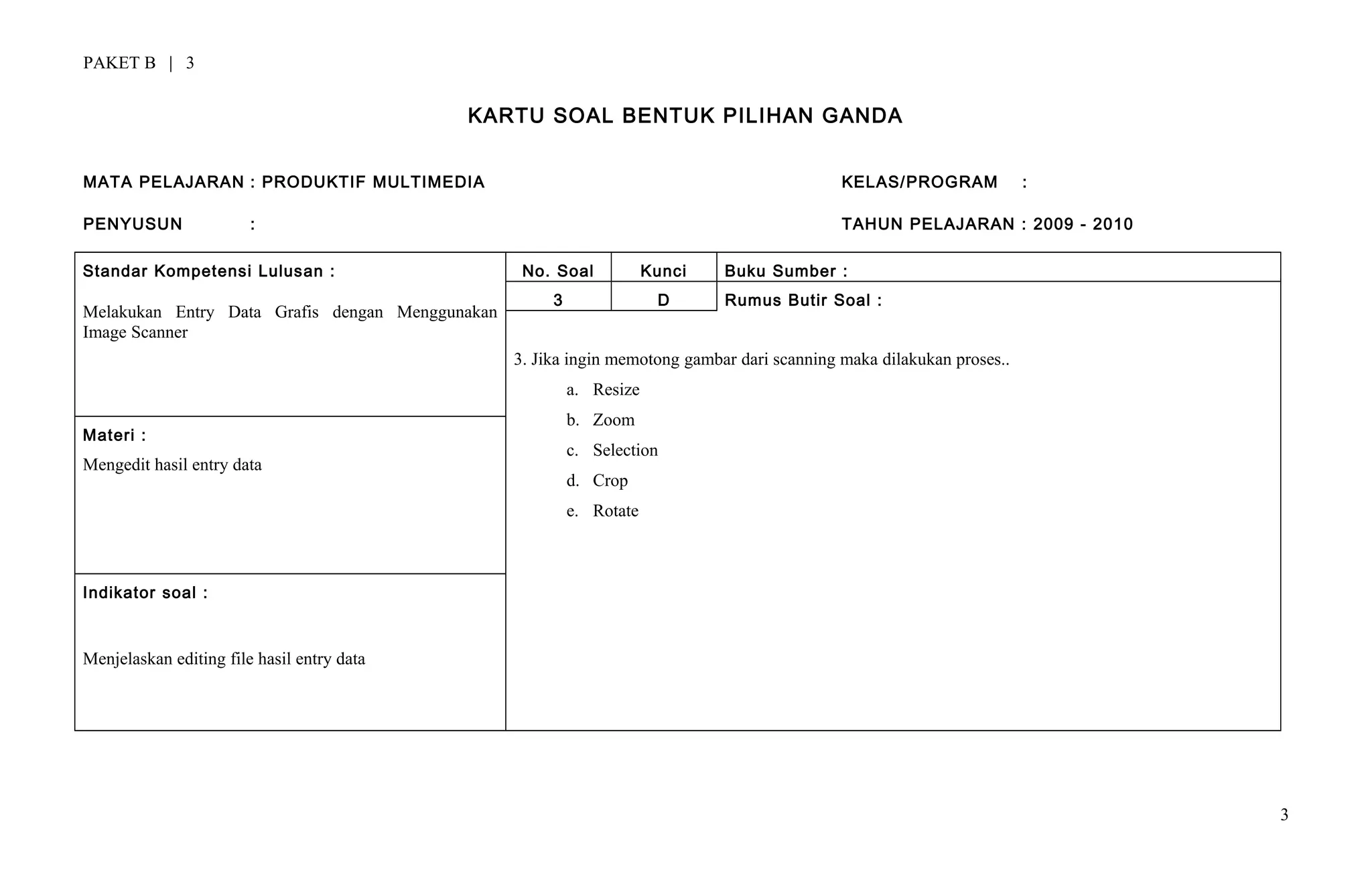 PAKET B | 3
KARTU SOAL BENTUK PILIHAN GANDA
MATA PELAJARAN : PRODUKTIF MULTIMEDIA KELAS/PROGRAM :
PENYUSUN : TAHUN PELAJARAN : 2009 - 2010
Standar Kompetensi Lulusan :
Melakukan Entry Data Grafis dengan Menggunakan
Image Scanner
No. Soal Kunci Buku Sumber :
3 D Rumus Butir Soal :
3. Jika ingin memotong gambar dari scanning maka dilakukan proses..
a. Resize
b. Zoom
c. Selection
d. Crop
e. Rotate
Materi :
Mengedit hasil entry data
Indikator soal :
Menjelaskan editing file hasil entry data
3
 