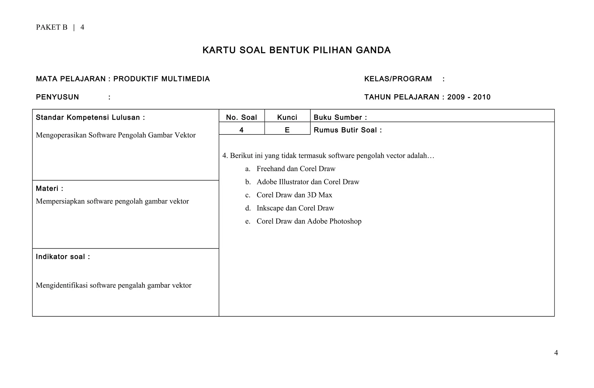 PAKET B | 4
KARTU SOAL BENTUK PILIHAN GANDA
MATA PELAJARAN : PRODUKTIF MULTIMEDIA KELAS/PROGRAM :
PENYUSUN : TAHUN PELAJARAN : 2009 - 2010
Standar Kompetensi Lulusan :
Mengoperasikan Software Pengolah Gambar Vektor
No. Soal Kunci Buku Sumber :
4 E Rumus Butir Soal :
4. Berikut ini yang tidak termasuk software pengolah vector adalah…
a. Freehand dan Corel Draw
b. Adobe Illustrator dan Corel Draw
c. Corel Draw dan 3D Max
d. Inkscape dan Corel Draw
e. Corel Draw dan Adobe Photoshop
Materi :
Mempersiapkan software pengolah gambar vektor
Indikator soal :
Mengidentifikasi software pengalah gambar vektor
4
 