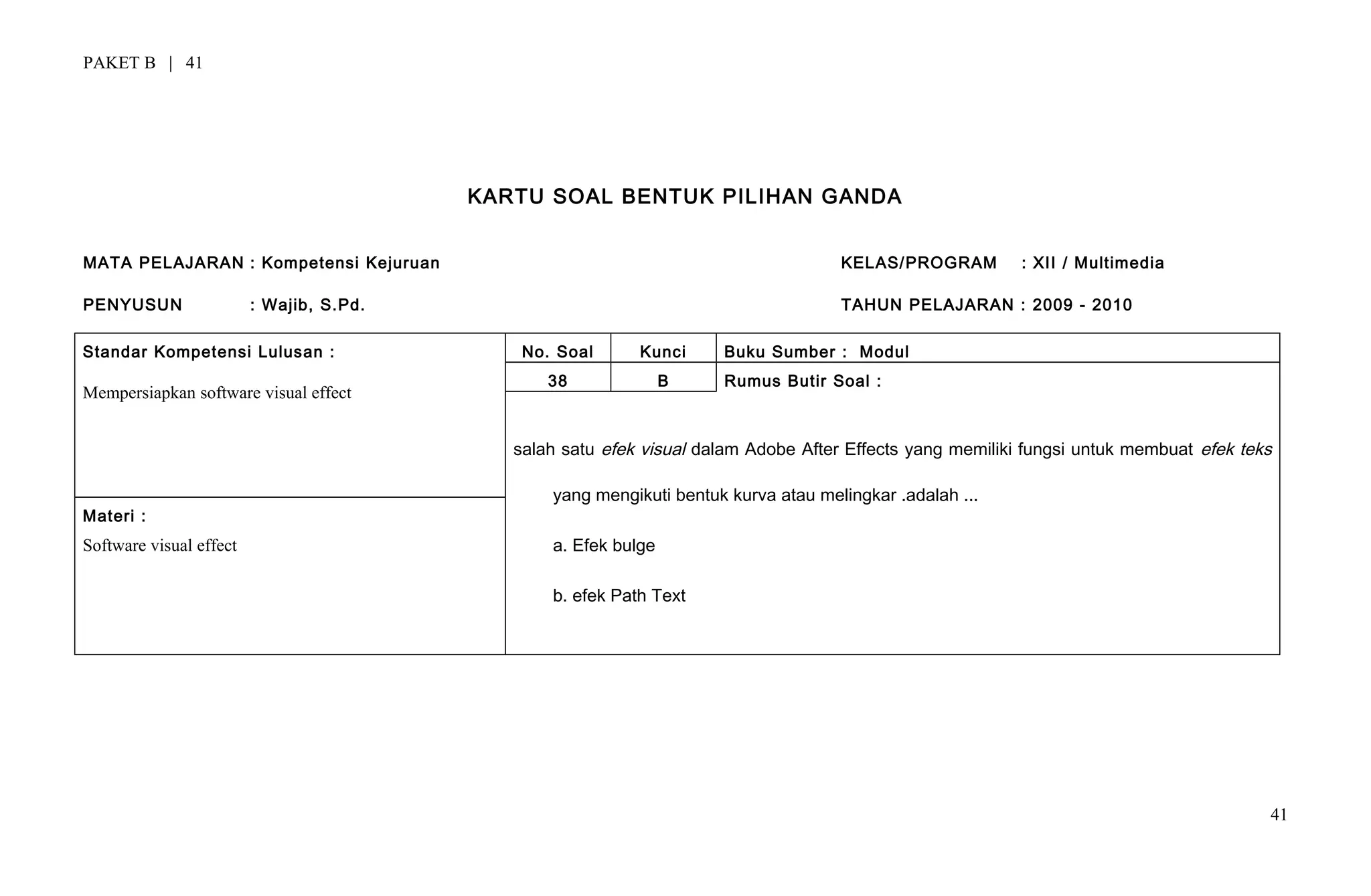 PAKET B | 41
KARTU SOAL BENTUK PILIHAN GANDA
MATA PELAJARAN : Kompetensi Kejuruan KELAS/PROGRAM : XII / Multimedia
PENYUSUN : Wajib, S.Pd. TAHUN PELAJARAN : 2009 - 2010
Standar Kompetensi Lulusan :
Mempersiapkan software visual effect
No. Soal Kunci Buku Sumber : Modul
38 B Rumus Butir Soal :
salah satu efek visual dalam Adobe After Effects yang memiliki fungsi untuk membuat efek teks
yang mengikuti bentuk kurva atau melingkar .adalah ...
a. Efek bulge
b. efek Path Text
Materi :
Software visual effect
41
 