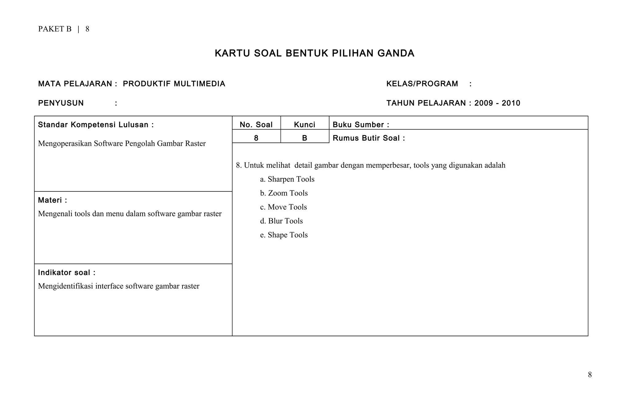 PAKET B | 8
KARTU SOAL BENTUK PILIHAN GANDA
MATA PELAJARAN : PRODUKTIF MULTIMEDIA KELAS/PROGRAM :
PENYUSUN : TAHUN PELAJARAN : 2009 - 2010
Standar Kompetensi Lulusan :
Mengoperasikan Software Pengolah Gambar Raster
No. Soal Kunci Buku Sumber :
8 B Rumus Butir Soal :
8. Untuk melihat detail gambar dengan memperbesar, tools yang digunakan adalah
a. Sharpen Tools
b. Zoom Tools
c. Move Tools
d. Blur Tools
e. Shape Tools
Materi :
Mengenali tools dan menu dalam software gambar raster
Indikator soal :
Mengidentifikasi interface software gambar raster
8
 