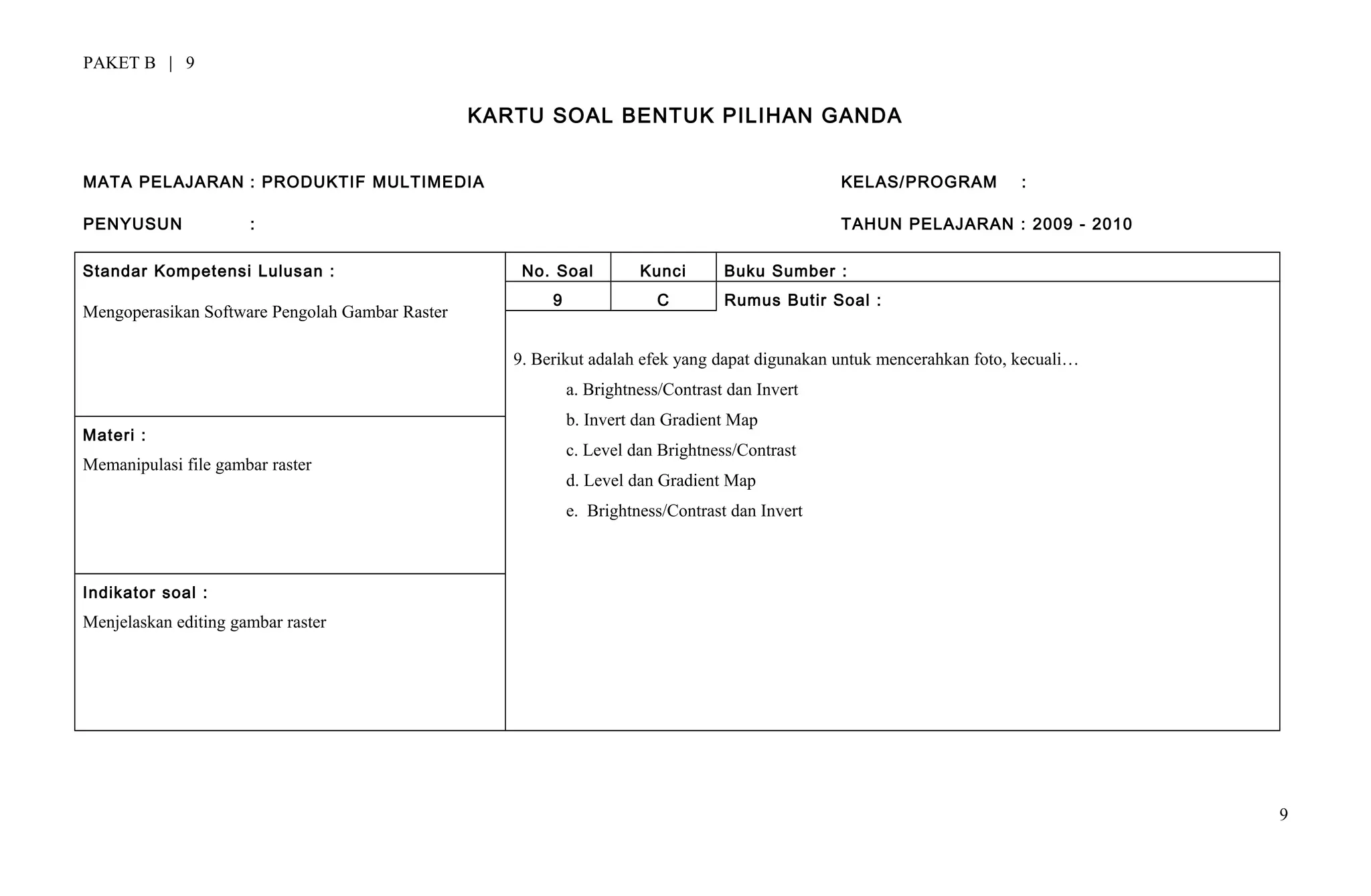 PAKET B | 9
KARTU SOAL BENTUK PILIHAN GANDA
MATA PELAJARAN : PRODUKTIF MULTIMEDIA KELAS/PROGRAM :
PENYUSUN : TAHUN PELAJARAN : 2009 - 2010
Standar Kompetensi Lulusan :
Mengoperasikan Software Pengolah Gambar Raster
No. Soal Kunci Buku Sumber :
9 C Rumus Butir Soal :
9. Berikut adalah efek yang dapat digunakan untuk mencerahkan foto, kecuali…
a. Brightness/Contrast dan Invert
b. Invert dan Gradient Map
c. Level dan Brightness/Contrast
d. Level dan Gradient Map
e. Brightness/Contrast dan Invert
Materi :
Memanipulasi file gambar raster
Indikator soal :
Menjelaskan editing gambar raster
9
 