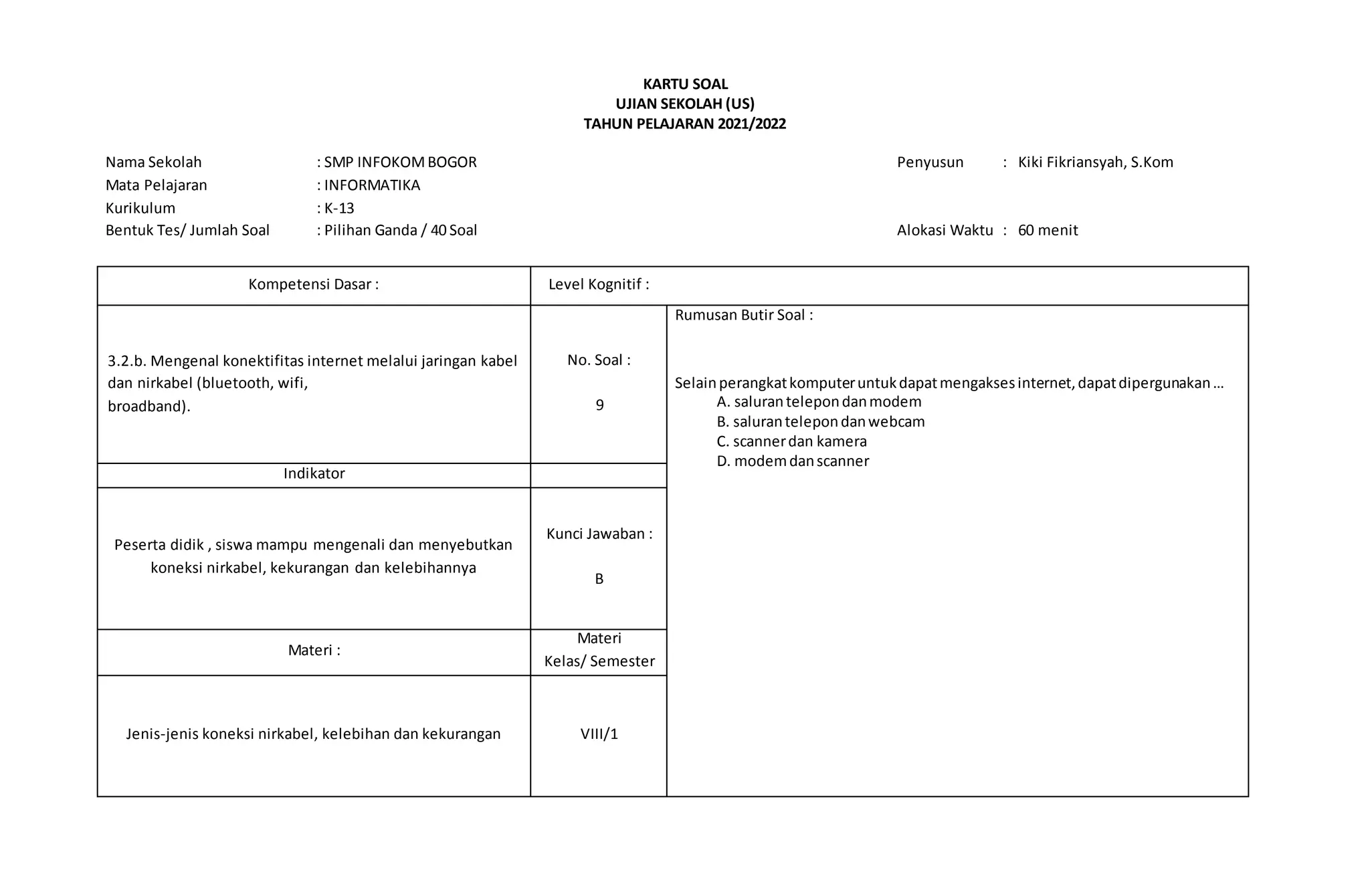 KARTU SOAL
UJIAN SEKOLAH (US)
TAHUN PELAJARAN 2021/2022
Nama Sekolah : SMP INFOKOMBOGOR Penyusun : Kiki Fikriansyah, S.Kom
Mata Pelajaran : INFORMATIKA
Kurikulum : K-13
Bentuk Tes/ Jumlah Soal : Pilihan Ganda / 40 Soal Alokasi Waktu : 60 menit
Kompetensi Dasar : Level Kognitif :
3.2.b. Mengenal konektifitas internet melalui jaringan kabel
dan nirkabel (bluetooth, wifi,
broadband).
No. Soal :
9
Rumusan Butir Soal :
Selainperangkatkomputeruntukdapatmengaksesinternet,dapatdipergunakan…
A. salurantelepondanmodem
B. salurantelepondanwebcam
C. scannerdan kamera
D. modemdanscanner
Indikator
Peserta didik , siswa mampu mengenali dan menyebutkan
koneksi nirkabel, kekurangan dan kelebihannya
Kunci Jawaban :
B
Materi :
Materi
Kelas/ Semester
Jenis-jenis koneksi nirkabel, kelebihan dan kekurangan VIII/1
 