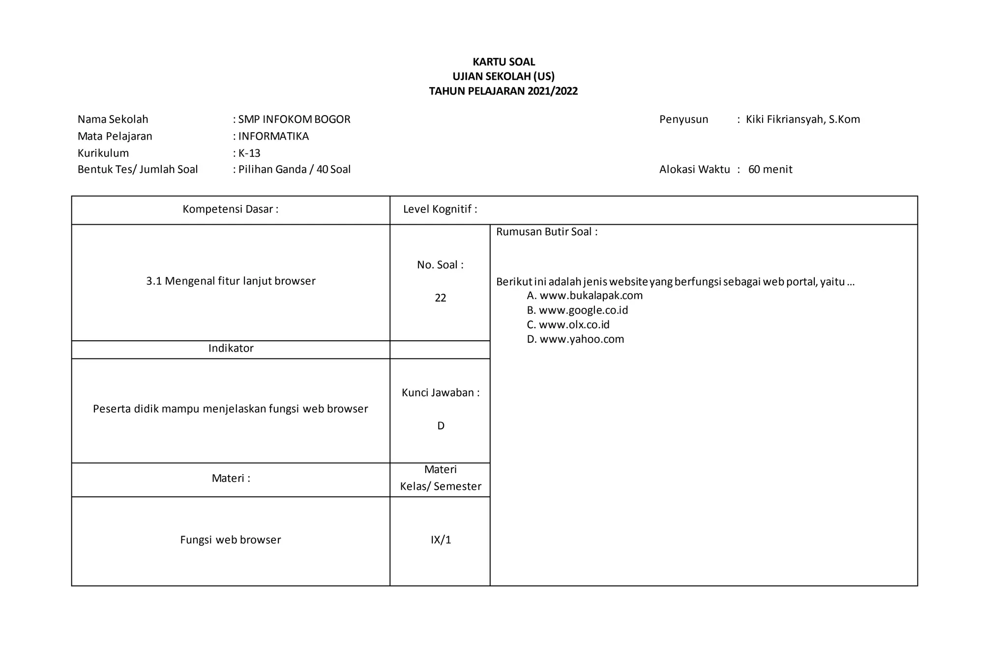 KARTU SOAL
UJIAN SEKOLAH (US)
TAHUN PELAJARAN 2021/2022
Nama Sekolah : SMP INFOKOMBOGOR Penyusun : Kiki Fikriansyah, S.Kom
Mata Pelajaran : INFORMATIKA
Kurikulum : K-13
Bentuk Tes/ Jumlah Soal : Pilihan Ganda / 40 Soal Alokasi Waktu : 60 menit
Kompetensi Dasar : Level Kognitif :
3.1 Mengenal fitur lanjut browser
No. Soal :
22
Rumusan Butir Soal :
Berikutini adalahjeniswebsiteyangberfungsisebagai webportal,yaitu…
A. www.bukalapak.com
B. www.google.co.id
C. www.olx.co.id
D. www.yahoo.com
Indikator
Peserta didik mampu menjelaskan fungsi web browser
Kunci Jawaban :
D
Materi :
Materi
Kelas/ Semester
Fungsi web browser IX/1
 