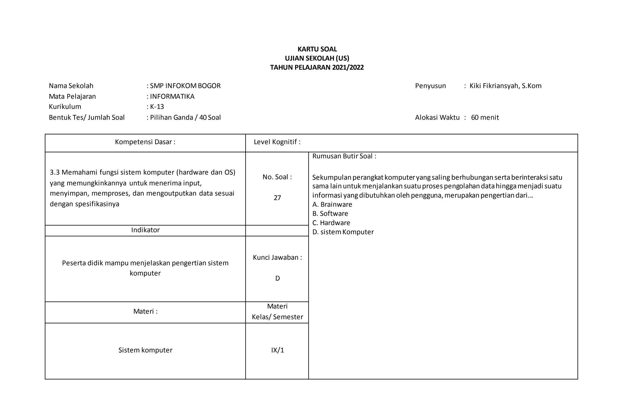 KARTU SOAL
UJIAN SEKOLAH (US)
TAHUN PELAJARAN 2021/2022
Nama Sekolah : SMP INFOKOMBOGOR Penyusun : Kiki Fikriansyah, S.Kom
Mata Pelajaran : INFORMATIKA
Kurikulum : K-13
Bentuk Tes/ Jumlah Soal : Pilihan Ganda / 40 Soal Alokasi Waktu : 60 menit
Kompetensi Dasar : Level Kognitif :
3.3 Memahami fungsi sistem komputer (hardware dan OS)
yang memungkinkannya untuk menerima input,
menyimpan, memproses, dan mengoutputkan data sesuai
dengan spesifikasinya
No. Soal :
27
Rumusan Butir Soal :
Sekumpulanperangkatkomputeryangsaling berhubungansertaberinteraksi satu
sama lainuntukmenjalankansuatuprosespengolahandatahinggamenjadi suatu
informasi yangdibutuhkanolehpengguna,merupakanpengertiandari...
A. Brainware
B. Software
C. Hardware
D. sistemKomputer
Indikator
Peserta didik mampu menjelaskan pengertian sistem
komputer
Kunci Jawaban :
D
Materi :
Materi
Kelas/ Semester
Sistem komputer IX/1
 