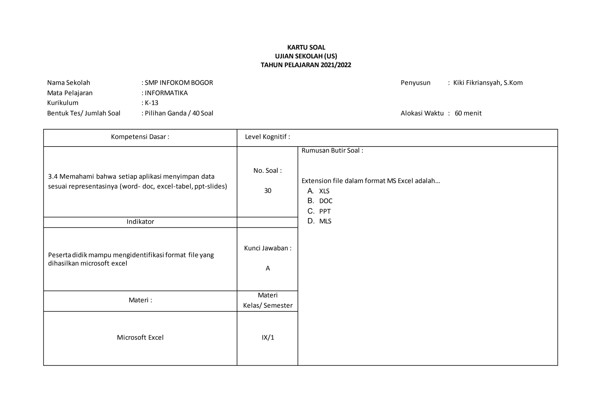 KARTU SOAL
UJIAN SEKOLAH (US)
TAHUN PELAJARAN 2021/2022
Nama Sekolah : SMP INFOKOMBOGOR Penyusun : Kiki Fikriansyah, S.Kom
Mata Pelajaran : INFORMATIKA
Kurikulum : K-13
Bentuk Tes/ Jumlah Soal : Pilihan Ganda / 40 Soal Alokasi Waktu : 60 menit
Kompetensi Dasar : Level Kognitif :
3.4 Memahami bahwa setiap aplikasi menyimpan data
sesuai representasinya (word- doc, excel-tabel,ppt-slides)
No. Soal :
30
Rumusan Butir Soal :
Extension file dalam format MS Excel adalah…
A. XLS
B. DOC
C. PPT
D. MLS
Indikator
Pesertadidik mampu mengidentifikasi format file yang
dihasilkan microsoft excel
Kunci Jawaban :
A
Materi :
Materi
Kelas/ Semester
Microsoft Excel IX/1
 