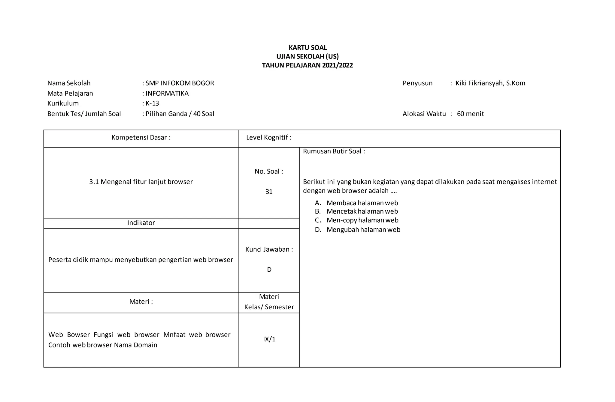 KARTU SOAL
UJIAN SEKOLAH (US)
TAHUN PELAJARAN 2021/2022
Nama Sekolah : SMP INFOKOMBOGOR Penyusun : Kiki Fikriansyah, S.Kom
Mata Pelajaran : INFORMATIKA
Kurikulum : K-13
Bentuk Tes/ Jumlah Soal : Pilihan Ganda / 40 Soal Alokasi Waktu : 60 menit
Kompetensi Dasar : Level Kognitif :
3.1 Mengenal fitur lanjut browser
No. Soal :
31
Rumusan Butir Soal :
Berikut ini yang bukan kegiatan yang dapat dilakukan pada saat mengakses internet
dengan web browser adalah ….
A. Membaca halamanweb
B. Mencetakhalamanweb
C. Men-copyhalamanweb
D. Mengubahhalamanweb
Indikator
Peserta didik mampu menyebutkan pengertian web browser
Kunci Jawaban :
D
Materi :
Materi
Kelas/ Semester
Web Bowser Fungsi web browser Mnfaat web browser
Contoh web browser Nama Domain
IX/1
 