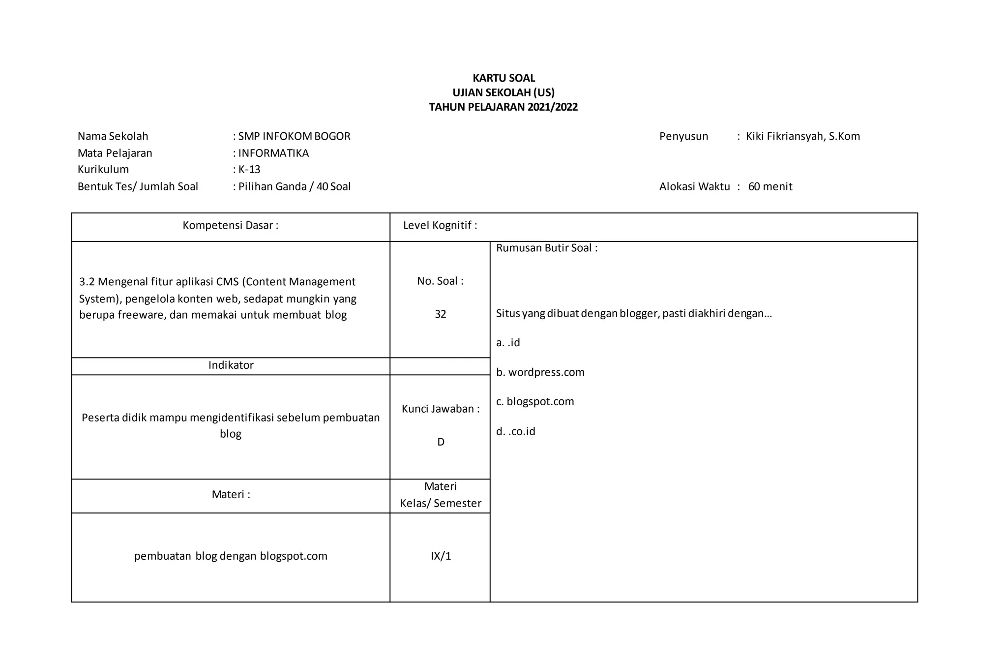 KARTU SOAL
UJIAN SEKOLAH (US)
TAHUN PELAJARAN 2021/2022
Nama Sekolah : SMP INFOKOMBOGOR Penyusun : Kiki Fikriansyah, S.Kom
Mata Pelajaran : INFORMATIKA
Kurikulum : K-13
Bentuk Tes/ Jumlah Soal : Pilihan Ganda / 40 Soal Alokasi Waktu : 60 menit
Kompetensi Dasar : Level Kognitif :
3.2 Mengenal fitur aplikasi CMS (Content Management
System), pengelola konten web, sedapat mungkin yang
berupa freeware, dan memakai untuk membuat blog
No. Soal :
32
Rumusan Butir Soal :
Situsyangdibuatdenganblogger,pasti diakhiri dengan…
a. .id
b. wordpress.com
c. blogspot.com
d. .co.id
Indikator
Peserta didik mampu mengidentifikasi sebelum pembuatan
blog
Kunci Jawaban :
D
Materi :
Materi
Kelas/ Semester
pembuatan blog dengan blogspot.com IX/1
 
