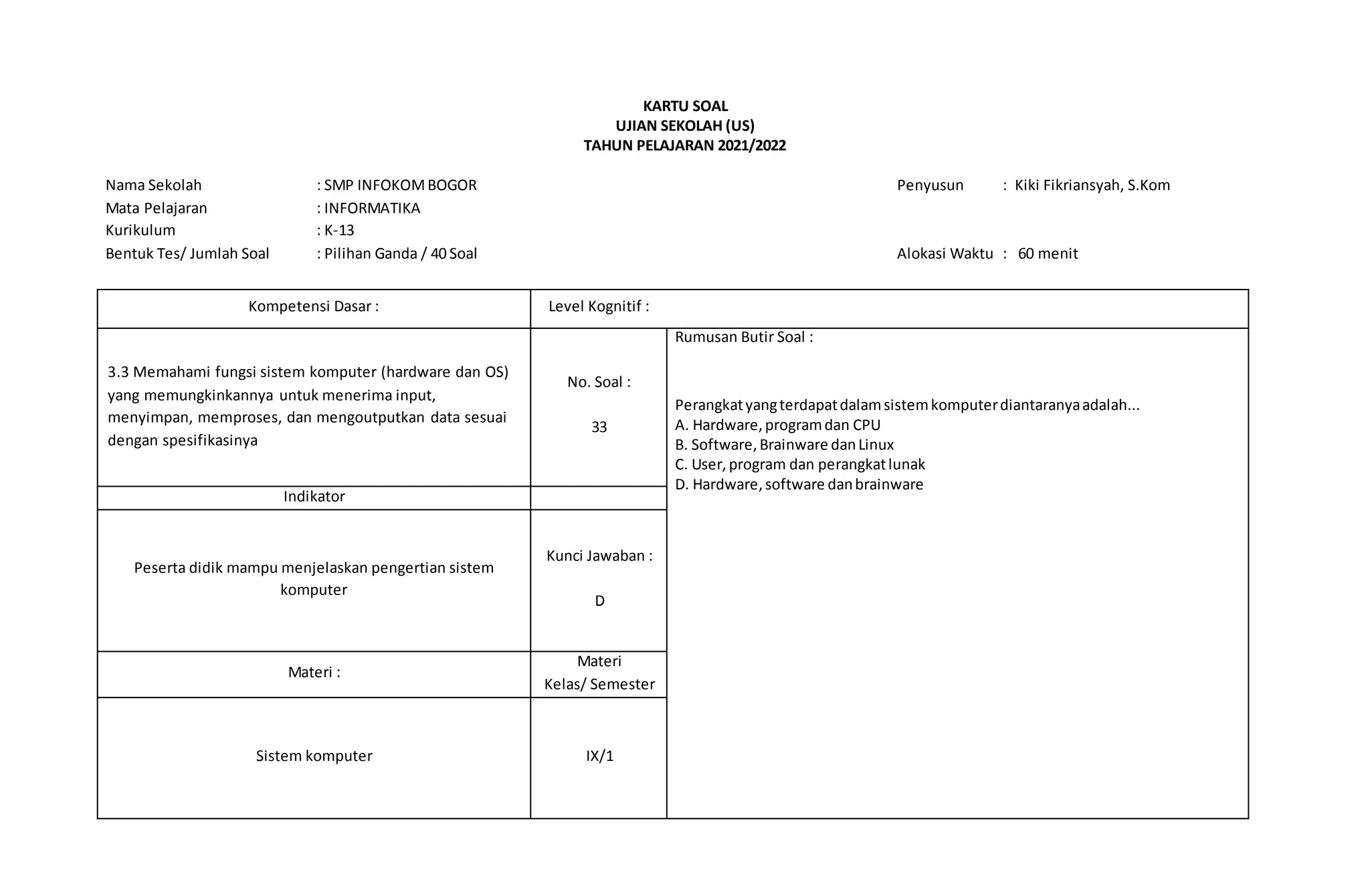 KARTU SOAL
UJIAN SEKOLAH (US)
TAHUN PELAJARAN 2021/2022
Nama Sekolah : SMP INFOKOMBOGOR Penyusun : Kiki Fikriansyah, S.Kom
Mata Pelajaran : INFORMATIKA
Kurikulum : K-13
Bentuk Tes/ Jumlah Soal : Pilihan Ganda / 40 Soal Alokasi Waktu : 60 menit
Kompetensi Dasar : Level Kognitif :
3.3 Memahami fungsi sistem komputer (hardware dan OS)
yang memungkinkannya untuk menerima input,
menyimpan, memproses, dan mengoutputkan data sesuai
dengan spesifikasinya
No. Soal :
33
Rumusan Butir Soal :
Perangkatyangterdapatdalamsistemkomputerdiantaranyaadalah...
A. Hardware,programdan CPU
B. Software,Brainware danLinux
C. User,program dan perangkatlunak
D. Hardware,software danbrainware
Indikator
Peserta didik mampu menjelaskan pengertian sistem
komputer
Kunci Jawaban :
D
Materi :
Materi
Kelas/ Semester
Sistem komputer IX/1
 