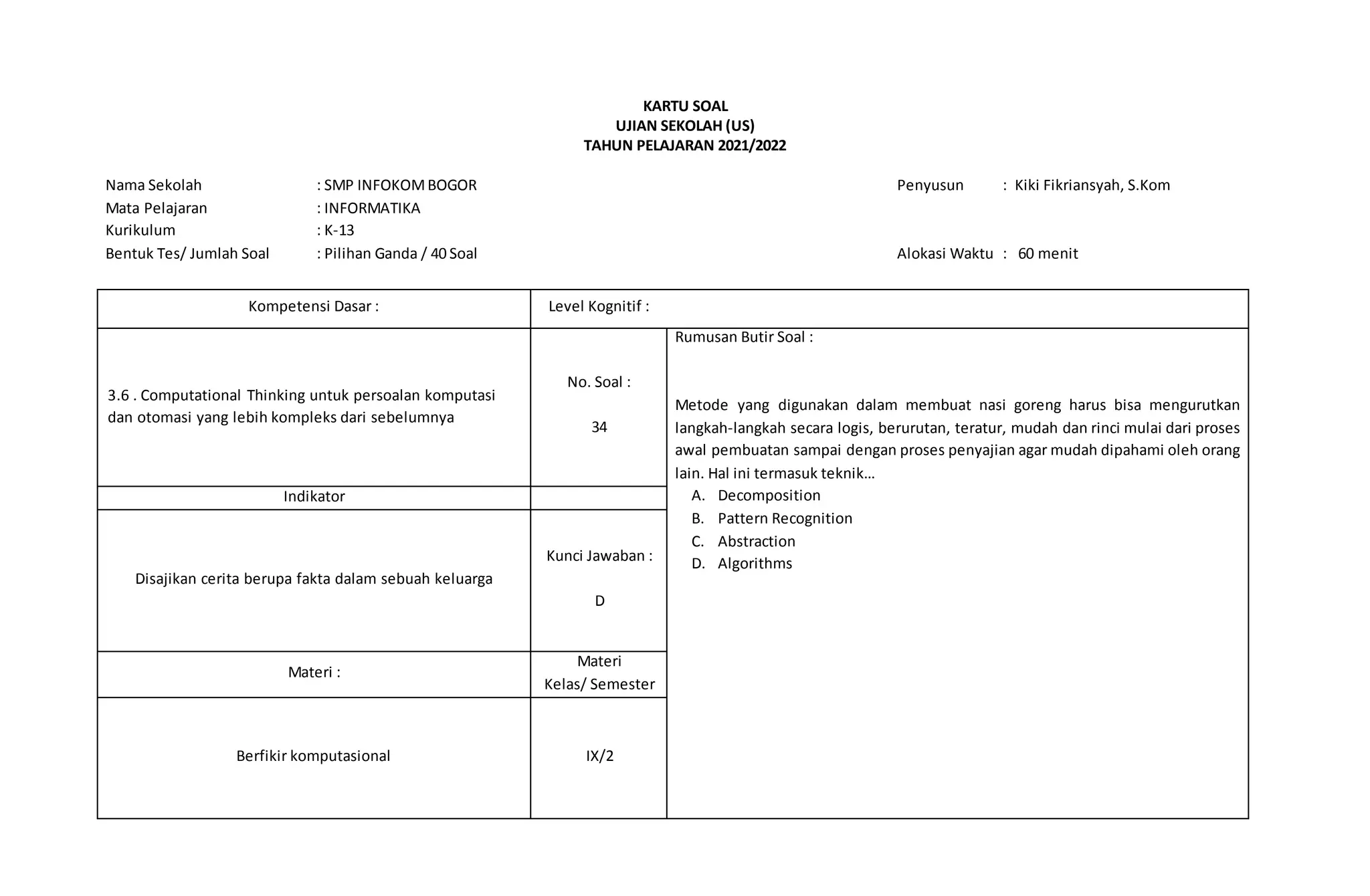 KARTU SOAL
UJIAN SEKOLAH (US)
TAHUN PELAJARAN 2021/2022
Nama Sekolah : SMP INFOKOMBOGOR Penyusun : Kiki Fikriansyah, S.Kom
Mata Pelajaran : INFORMATIKA
Kurikulum : K-13
Bentuk Tes/ Jumlah Soal : Pilihan Ganda / 40 Soal Alokasi Waktu : 60 menit
Kompetensi Dasar : Level Kognitif :
3.6 . Computational Thinking untuk persoalan komputasi
dan otomasi yang lebih kompleks dari sebelumnya
No. Soal :
34
Rumusan Butir Soal :
Metode yang digunakan dalam membuat nasi goreng harus bisa mengurutkan
langkah-langkah secara logis, berurutan, teratur, mudah dan rinci mulai dari proses
awal pembuatan sampai dengan proses penyajian agar mudah dipahami oleh orang
lain. Hal ini termasuk teknik…
A. Decomposition
B. Pattern Recognition
C. Abstraction
D. Algorithms
Indikator
Disajikan cerita berupa fakta dalam sebuah keluarga
Kunci Jawaban :
D
Materi :
Materi
Kelas/ Semester
Berfikir komputasional IX/2
 
