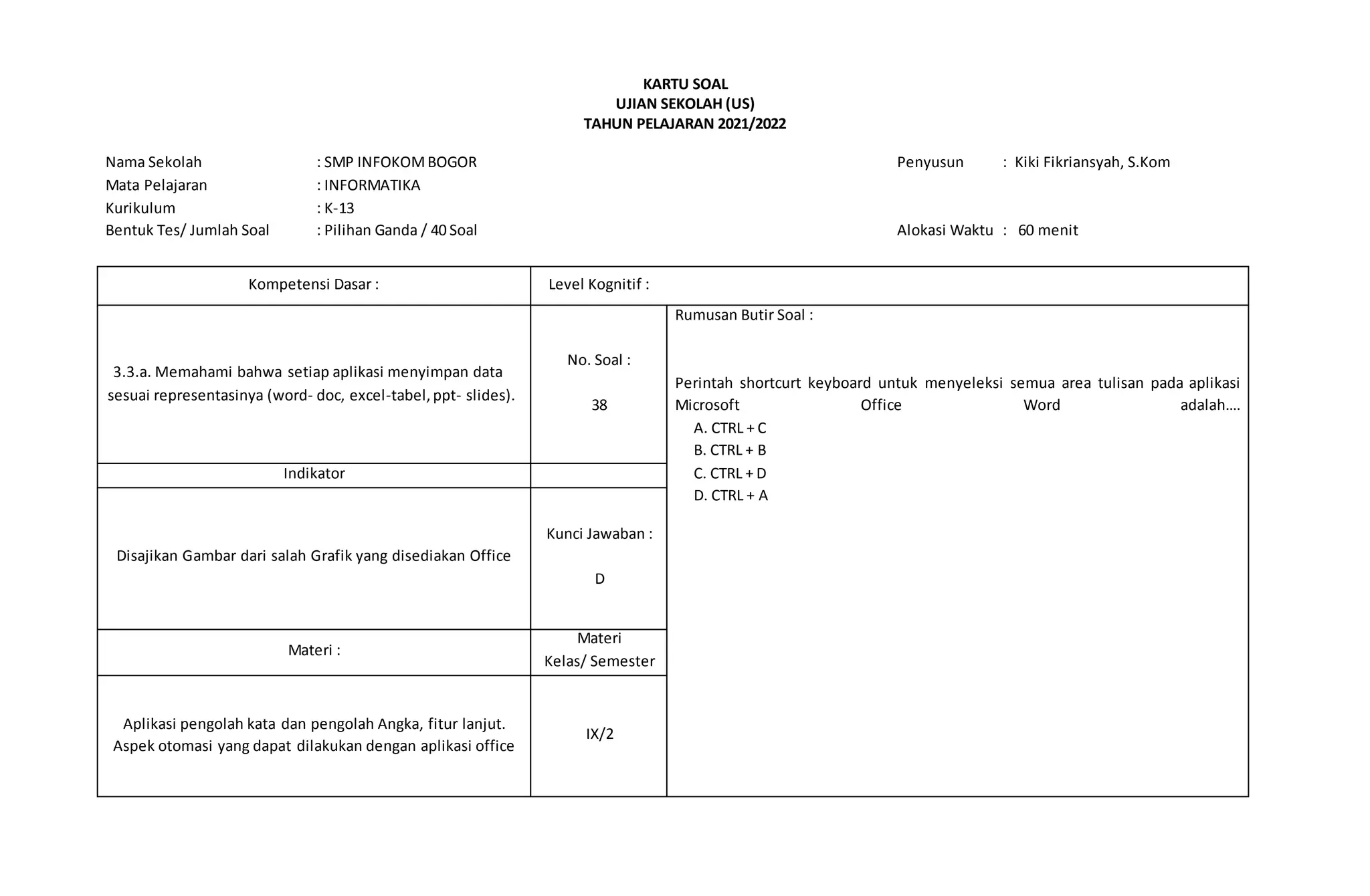 KARTU SOAL
UJIAN SEKOLAH (US)
TAHUN PELAJARAN 2021/2022
Nama Sekolah : SMP INFOKOMBOGOR Penyusun : Kiki Fikriansyah, S.Kom
Mata Pelajaran : INFORMATIKA
Kurikulum : K-13
Bentuk Tes/ Jumlah Soal : Pilihan Ganda / 40 Soal Alokasi Waktu : 60 menit
Kompetensi Dasar : Level Kognitif :
3.3.a. Memahami bahwa setiap aplikasi menyimpan data
sesuai representasinya (word- doc, excel-tabel,ppt- slides).
No. Soal :
38
Rumusan Butir Soal :
Perintah shortcurt keyboard untuk menyeleksi semua area tulisan pada aplikasi
Microsoft Office Word adalah….
A. CTRL + C
B. CTRL + B
C. CTRL + D
D. CTRL + A
Indikator
Disajikan Gambar dari salah Grafik yang disediakan Office
Kunci Jawaban :
D
Materi :
Materi
Kelas/ Semester
Aplikasi pengolah kata dan pengolah Angka, fitur lanjut.
Aspek otomasi yang dapat dilakukan dengan aplikasi office
IX/2
 