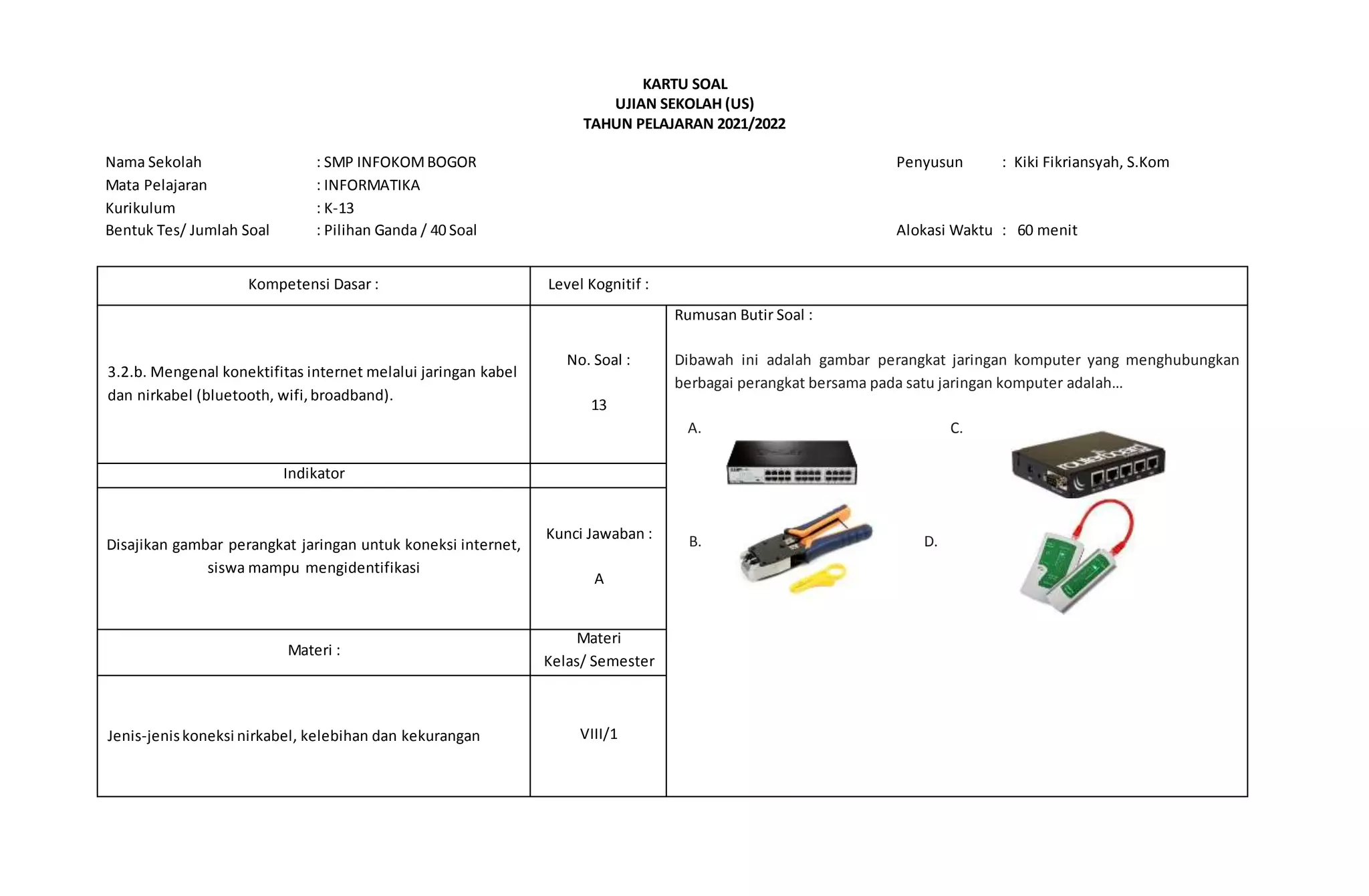 KARTU SOAL
UJIAN SEKOLAH (US)
TAHUN PELAJARAN 2021/2022
Nama Sekolah : SMP INFOKOMBOGOR Penyusun : Kiki Fikriansyah, S.Kom
Mata Pelajaran : INFORMATIKA
Kurikulum : K-13
Bentuk Tes/ Jumlah Soal : Pilihan Ganda / 40 Soal Alokasi Waktu : 60 menit
Kompetensi Dasar : Level Kognitif :
3.2.b. Mengenal konektifitas internet melalui jaringan kabel
dan nirkabel (bluetooth, wifi,broadband).
No. Soal :
13
Rumusan Butir Soal :
Dibawah ini adalah gambar perangkat jaringan komputer yang menghubungkan
berbagai perangkat bersama pada satu jaringan komputer adalah…
A. C.
B. D. D.
Indikator
Disajikan gambar perangkat jaringan untuk koneksi internet,
siswa mampu mengidentifikasi
Kunci Jawaban :
A
Materi :
Materi
Kelas/ Semester
Jenis-jeniskoneksi nirkabel, kelebihan dan kekurangan VIII/1
 
