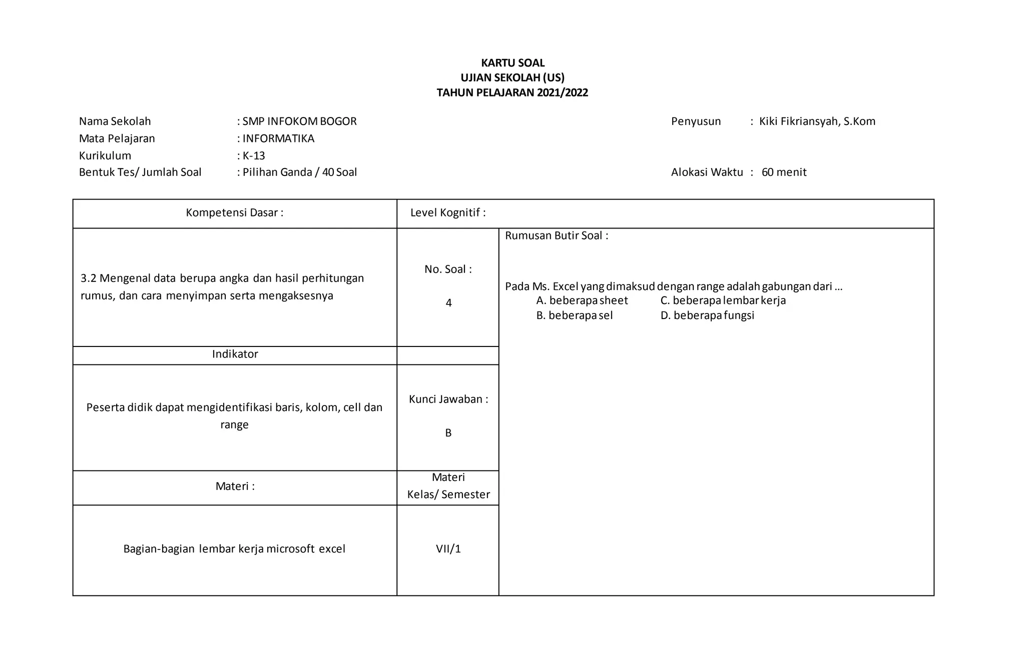 KARTU SOAL
UJIAN SEKOLAH (US)
TAHUN PELAJARAN 2021/2022
Nama Sekolah : SMP INFOKOMBOGOR Penyusun : Kiki Fikriansyah, S.Kom
Mata Pelajaran : INFORMATIKA
Kurikulum : K-13
Bentuk Tes/ Jumlah Soal : Pilihan Ganda / 40 Soal Alokasi Waktu : 60 menit
Kompetensi Dasar : Level Kognitif :
3.2 Mengenal data berupa angka dan hasil perhitungan
rumus, dan cara menyimpan serta mengaksesnya
No. Soal :
4
Rumusan Butir Soal :
Pada Ms. Excel yangdimaksuddenganrange adalahgabungandari …
A. beberapasheet C. beberapalembarkerja
B. beberapasel D. beberapafungsi
Indikator
Peserta didik dapat mengidentifikasi baris, kolom, cell dan
range
Kunci Jawaban :
B
Materi :
Materi
Kelas/ Semester
Bagian-bagian lembar kerja microsoft excel VII/1
 