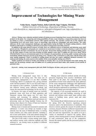 ISSN 1691-5402
Environment. Technology. Resources
Proceedings of the 9th International Scientific and Practical Conference. Volume 1
© Rēzeknes Augstskola, Rēzekne, RA Izdevniecība, 2013

Improvement of Technologies for Mining Waste
Management
Veiko Karu, Angela Notton, Julia Gulevitš, Ingo Valgma, Tiit Rahe
Tallinn University of Technology, Department of Mining, Estonia
veiko.karu@ttu.ee; angela@warren.ee; julia.gulevich@gmail.com; ingo.valgma@ttu.ee;
tiit.rahe@ttu.ee
Abstract. Mining waste reduction methods include all mining processes beginning from resource distribution until final
products in the plant. For comparing and testing possibilities of mine waste reduction, a cooperation project has been set
up aiming to create a transnational network with regional networks. The activities carried out on the regional and
transnational level will secure better access to knowledge, state-of-the-art technologies and good practice. The study
addresses all the waste management challenges and opportunities facing the Baltic Sea Region mining industry, which
should be understood as extending to all forms of extraction of natural non-renewable resources.
In addition to the main mineral resource, oil shale, there are sufficient reserves of limestone and dolostone, peat, sand,
gravel and clay. Phosphorite and granite are considered as occurrences in today’s economic situation, in spite of the fact
that phosphorite has been extracted for 70 years in the past. All previous mining activities have produced mining waste,
e.g. the total volume of waste rock from Estonian oil shale mining is more than 76 million m3 and covers about 790 ha
[31][32][33][34]. From an environmental point of view Estonia is in good position, not having acidic reactions and having
neutralising alkaline limestone present in all mining areas. Thanks to this, reclamation is easily done with the help of the
same mining equipment. Water is purified in settling ponds and does not require additional chemical treatment. For
underground mining, the main concern is the stability of the room and pillar mining area [35][37].
Similar problems are found in Sweden and Finland. In Sweden, there are several old deposits from shale mining, the
largest one (Kvarntorp) contains some 40 million m3 of crushed processed black shales and contains several metals of
potential value.
Keywords – mining, waste management, pilot unit, Baltic Sea Region, oil shale, sand, gravel, waste heap.

I INTRODUCTION

II METHODS

Mining waste management issues have to take
consideration in all mining sites. The main aim of
mining waste management is to use Best Available
Technology (BAT) in production line, giving minimal
waste and best products. How to use old waste heaps as
raw material is also a problem. A possible solution is to
test different mining waste reduction methods and
choose the most practical technology for the site [9][12].
In Estonia, two types of mining waste are currently
produced: waste rock from oil shale separation and
limestone mining fines (grain size 0-4 mm) from
crushing and screening. In addition, previously
deposited phosphate rock flotation sand and uranium ore
processing waste are being handled. Estonia has 48
mining waste objects [11]. Some of them are limestone
fines, but most are oil shale fines.
Mining waste is located and measured in amounts and
substances: 1) waste rock dumps are located in huge
amounts near the areas of abandoned mines; 2) mining
waste contains very often metal elements, including a
mix of rare earth metals; 3) the total amount mining and
mineral processing wastes stored on the waste facilities.
The aim of this study is locate mining waste heaps
and analyze mining waste reduction methods and find
solutions to use mining waste as product in different
mineral resources.

Mining waste reduction methods include all mining
processes beginning from resource distribution until
final yield in the plant. For comparing and testing
possibilities of mine waste reduction the study addresses
all the waste management challenges and opportunities
facing the Baltic Sea Region (BSR) mining industry,
which should be understood as extending to all forms of
extraction of natural non-renewable resources.
The majority of all excavated materials are used in
civil, industrial and road building, renewing of road
network and railways alone needs many million cubic
meters of building stone, gravel, sand and other
materials [30].
The Estonian Road Administration put into practice in
the spring 2012 the directive regulating mineral
resources used in the determination of roadworks. This
directive restricts greatly the amount of suitable mineral
resources, because filtration coefficient requirements not
being fulfilled. In case the quality of a natural resource
does not meet the requirements, one option is to use a
variety of enrichment to improve the quality. Many
quarries, where mining permit is issued, intended for use
in road construction, drop out of the competition,
because the natural quality and the processed quality are
not as required.

127

 