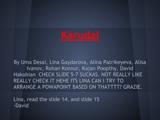Karudal

By Uma Desai, Lina Gaydarova, Alina Patrikeyeva, Alisa
      Ivanov, Rohan Konnur, Kajan Poopthy, David
Hakobian CHECK SLIDE 5-7 SUCKAS. NOT REALLY LIKE
REALLY CHECK IT HEHE ITS LINA CAN I TRY TO
ARRANGE A POWAPOINT BASED ON THATTTT? GRAZIE.
 
Lina, read the slide 14. and slide 15
-David
 