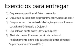 Exercícios para entregar 
1) O que é um paradigma? Dê um exemplo. 
2) O que são paradigmas de programação? Quais são eles? 
3) De que forma o conceito de abstração ajudou a firmar o 
paradigma Orientado a Objetos? 
4) Que relação existe entre Classes e Objetos? 
5) Abstraia classes físicas e conceituais indicando o 
relacionamento entre elas para os seguintes cenários: 
Supermercado e Escola (IFRO) 

