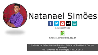 Natanael Simões 
natanaelsimoes 
natanael.simoes@ifro.edu.br 
Professor de Informática no Instituto Federal de Rondônia – Campus 
Ariquemes 
Bel. Sistemas de Informação – IESUR 2012 
Esp. Planejamento Educacional e Docência no Ensino Superior – IESUR 
2013 
 