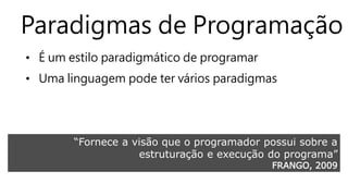 Paradigmas de Programação 
• É um estilo paradigmático de programar 
• Uma linguagem pode ter vários paradigmas 
“Fornece a visão que o programador possui sobre a 
estruturação e execução do programa” 
FRANGO, 2009 
 