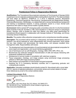 http://www.rbc.uga.edu/
UGA is An Equal Opportunity/Affirmative Action Institution
Postdoctoral Fellow in Regenerative Medicine
Qualifications: The Translational Glycomaterials Laboratory at The University of Georgia (UGA)
is seeking to recruit a talented postdoctoral fellow starting March-April 2015. The ideal candidate
will have either an MD/Ph.D, DVM/Ph.D, or a Ph.D in Materials Science, Biomedical
Engineering, Chemical Engineering, Neuroscience, Developmental and Regenerative Biology,
Chemistry/Biochemistry, Cell Biology, or a related field with a strong interdisciplinary background
and training in translational research. A strong publication record is a must. Animal work
experience with rodent or large animal models is greatly desired.
Environment: UGA is ranked 20th among top public universities in the US. It is the first chartered
state university in the US, founded in 1785, and is located on a 759 acre campus in picturesque
Athens, Georgia. UGA is located 60 miles from Atlanta, and offers great opportunities for
translational clinical research in collaboration with Georgia Institute of Technology, and Emory
University School of Medicine.
Benefits: The position offers attractive compensation and a comprehensive benefits package.
Description: The incumbent will be working in a fast-paced, and highly interdisciplinary area of
research, and will be expected to: work independently with minimal supervision, think outside
the box, take initiative and demonstrate risk taking ability, and possess excellent time-
management skills. Responsibilities will include:
 The development and characterization of novel biomaterial and glycomaterial composites for
nerve repair and regeneration, and neural interfacing applications
 Use of techniques such as soft lithography, rheology, SEM, AFM, SPR, HPLC, etc.
 Biochemical and molecular biological characterization of cells and tissues interacting with
engineered scaffolds and materials
 Development of animal models in consultation with veterinary surgeons
 Tissue preparation, histology, and image analysis using commercial image processing
software or MATLAB image processing toolbox
 Data analysis and preparation of manuscripts and grant proposals
 Assisting the PI in overseeing laboratory activities and in supervising graduate and
undergraduate students.
Application: Interested candidates should directly contact Dr. Karumbaiah with a cover letter
and CV, reprints of selected publications, and provide names and contact details of at least
three references by email to the contact address below:
Lohitash Karumbaiah, Ph.D.
Assistant Professor of Regenerative Medicine
ADS Complex | 425, River Road, Rm 310 | Athens, GA 30602-2771
Ph: 706-542-2017| Fax: 706-583-0274 | Email: lohitash at uga dot edu
http://www.karumbaiahlab.org/
 