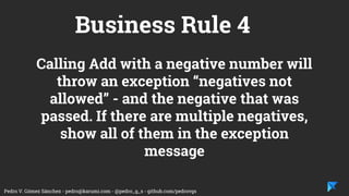Pedro V. Gómez Sánchez - pedro@karumi.com - @pedro_g_s - github.com/pedrovgs
Business Rule 4
Calling Add with a negative number will
throw an exception “negatives not
allowed” - and the negative that was
passed. If there are multiple negatives,
show all of them in the exception
message
 