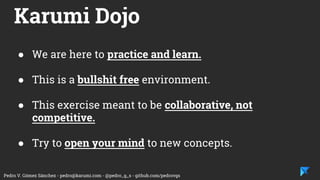 Pedro V. Gómez Sánchez - pedro@karumi.com - @pedro_g_s - github.com/pedrovgs
Karumi Dojo
● We are here to practice and learn.
● This is a bullshit free environment.
● This exercise meant to be collaborative, not
competitive.
● Try to open your mind to new concepts.
 