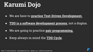 Pedro V. Gómez Sánchez - pedro@karumi.com - @pedro_g_s - github.com/pedrovgs
Karumi Dojo
● We are here to practice Test-Driven Development.
● TDD is a software development process, not a dogma.
● We are going to practice pair programming.
● Keep always in mind the TDD Cycle.
 