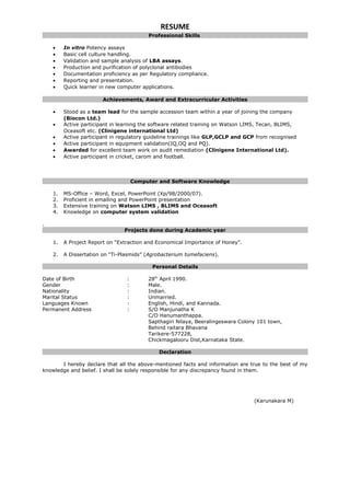 RESUME
Professional Skills
• In vitro Potency assays
• Basic cell culture handling.
• Validation and sample analysis of LBA assays.
• Production and purification of polyclonal antibodies
• Documentation proficiency as per Regulatory compliance.
• Reporting and presentation.
• Quick learner in new computer applications.
Achievements, Award and Extracurricular Activities
• Stood as a team lead for the sample accession team within a year of joining the company
(Biocon Ltd.)
• Active participant in learning the software related training on Watson LIMS, Tecan, BLIMS,
Oceasoft etc. (Clinigene international Ltd)
• Active participant in regulatory guideline trainings like GLP,GCLP and GCP from recognised
• Active participant in equipment validation(IQ,OQ and PQ).
• Awarded for excellent team work on audit remediation (Clinigene International Ltd).
• Active participant in cricket, carom and football.
Computer and Software Knowledge
1. MS-Office – Word, Excel, PowerPoint (Xp/98/2000/07).
2. Proficient in emailing and PowerPoint presentation
3. Extensive training on Watson LIMS , BLIMS and Oceasoft
4. Knowledge on computer system validation
.
Projects done during Academic year
1. A Project Report on “Extraction and Economical Importance of Honey”.
2. A Dissertation on “Ti-Plasmids” (Agrobacterium tumefaciens).
Personal Details
Date of Birth : 28th
April 1990.
Gender : Male.
Nationality : Indian.
Marital Status : Unmarried.
Languages Known : English, Hindi, and Kannada.
Permanent Address : S/O Manjunatha K
C/O Hanumanthappa.
Sapthagiri Nilaya, Beeralingeswara Colony 101 town,
Behind raitara Bhavana
Tarikere-577228,
Chickmagalooru Dist,Karnataka State.
Declaration
I hereby declare that all the above-mentioned facts and information are true to the best of my
knowledge and belief. I shall be solely responsible for any discrepancy found in them.
(Karunakara M)
 