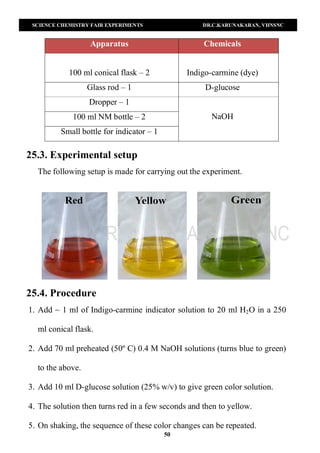 SCIENCE CHEMISTRY FAIR EXPERIMENTS DR.C.KARUNAKARAN, VHNSNC
50
Apparatus Chemicals
100 ml conical flask – 2 Indigo-carmine (dye)
Glass rod – 1 D-glucose
Dropper – 1
NaOH100 ml NM bottle – 2
Small bottle for indicator – 1
25.3. Experimental setup
The following setup is made for carrying out the experiment.
25.4. Procedure
1. Add ~ 1 ml of Indigo-carmine indicator solution to 20 ml H2O in a 250
ml conical flask.
2. Add 70 ml preheated (50º C) 0.4 M NaOH solutions (turns blue to green)
to the above.
3. Add 10 ml D-glucose solution (25% w/v) to give green color solution.
4. The solution then turns red in a few seconds and then to yellow.
5. On shaking, the sequence of these color changes can be repeated.
 