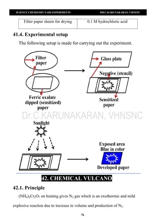 SCIENCE CHEMISTRY FAIR EXPERIMENTS DR.C.KARUNAKARAN, VHNSNC
76
Filter paper sheets for drying 0.1 M hydrochloric acid
41.4. Experimental setup
The following setup is made for carrying out the experiment.
42. CHEMICAL VULCANO
42.1. Principle
(NH4)2Cr2O7 on heating gives N2 gas which is an exothermic and mild
explosive reaction due to increase in volume and production of N2.
 