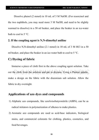 SCIENCE CHEMISTRY FAIR EXPERIMENTS DR.C.KARUNAKARAN, VHNSNC
81
Dissolve phenol (2 mmol) in 10 mL of 3 M NaOH. (For resorcinol and
the two naphthols, you may need more 3 M NaOH, and need to be slightly
warmed to dissolve) in a 50 ml beaker, and place the beaker in an ice-water
bath to cool to 5 °C.
2. If the coupling agent is N,N-dimethyl aniline
Dissolve N,N-dimethyl aniline (2.1 mmol) in 10 mL of 3 M HCl in a 50
ml beaker, and place the beaker in an ice-water bath to cool to 5 °C.
C) Dyeing of fabric
Immerse a piece of cloth first in the above coupling agent solution. Take
out the cloth from the solution and pat to dryness. Using a Pasteur pipette,
make a design on the fabric with the diazonium salt solution. Allow the
fabric to dry overnight.
Applications of azo dyes and compounds
1) Aliphatic azo compounds, like azobisisobutyronitrile (AIBN), can be as
radical initiators in polymerization of alkenes to make plastics.
2) Aromatic azo compounds are used as acid-base indicators, biological
stains, and commercial colorants for clothing, plastics, cosmetics, and
food beverages.
 