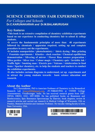 SCIENCE CHEMISTRY FAIR EXPERIMENTS
For Colleges and Schools
Dr.C.KARUNAKARAN and Dr.M.BALAMURUGAN
Key features
•This book is an extensive compilation of chemistry exhibition experiments
based on our experience in conducting chemistry fair to school & college
students.
•It covers the fundamentals principles of more than 40 experiments
followed by chemicals / apparatus required, setting up and complete
procedure to carry out the experiments.
•It includes nanoparticles / photochemistry / fabric dyeing / Blue printing
/ Fountain experiments / Kinetics - clock reaction / Chemical equilibrium
demonstration / Silvering of mirror / Flower Rose essence preparation /
Silica garden / Silver tree / Colour magic / Chemistry quiz / Invisible ink /
Traffic light / Smoking man / Electric pen / Vulcano / Adulteration in food
items / Sparker chemistry, etc. to help the students and teachers to conduct
the exhibition experiments.
•It also includes cartoon diagrams to understand, set up experiments and
to attract the young students towards basic science education and
research.
Dr.C.KarunakaranDr.C.KarunakaranDr.C.KarunakaranDr.C.Karunakaran, PhD is Associate Professor of Chemistry in the Biomedical, PhD is Associate Professor of Chemistry in the Biomedical, PhD is Associate Professor of Chemistry in the Biomedical, PhD is Associate Professor of Chemistry in the Biomedical
Research LabResearch LabResearch LabResearch Lab ((((ckaru2000@gmail.comckaru2000@gmail.comckaru2000@gmail.comckaru2000@gmail.com, +91, +91, +91, +91----9486431953) at9486431953) at9486431953) at9486431953) at VHNSN CollegeVHNSN CollegeVHNSN CollegeVHNSN College
(Autonomous),(Autonomous),(Autonomous),(Autonomous), VirudhunagarVirudhunagarVirudhunagarVirudhunagar, India. He has received research grants from DBT,, India. He has received research grants from DBT,, India. He has received research grants from DBT,, India. He has received research grants from DBT,
DIPAS, DRDO, UGC, DSTDIPAS, DRDO, UGC, DSTDIPAS, DRDO, UGC, DSTDIPAS, DRDO, UGC, DST----SERB. He has published books on Biosensors andSERB. He has published books on Biosensors andSERB. He has published books on Biosensors andSERB. He has published books on Biosensors and
Bioelectronics, Spin Resonance Spectroscopy by Elsevier, book chapters, review &Bioelectronics, Spin Resonance Spectroscopy by Elsevier, book chapters, review &Bioelectronics, Spin Resonance Spectroscopy by Elsevier, book chapters, review &Bioelectronics, Spin Resonance Spectroscopy by Elsevier, book chapters, review &
research articles and carried out research in Medical College of Wisconsin, USA asresearch articles and carried out research in Medical College of Wisconsin, USA asresearch articles and carried out research in Medical College of Wisconsin, USA asresearch articles and carried out research in Medical College of Wisconsin, USA as
PostdocPostdocPostdocPostdoc, Research Scientist and Assistant Professor. He was also visiting faculty to Iowa, Research Scientist and Assistant Professor. He was also visiting faculty to Iowa, Research Scientist and Assistant Professor. He was also visiting faculty to Iowa, Research Scientist and Assistant Professor. He was also visiting faculty to Iowa
State University, USA.State University, USA.State University, USA.State University, USA.
About the Author
ISBNRs.
 