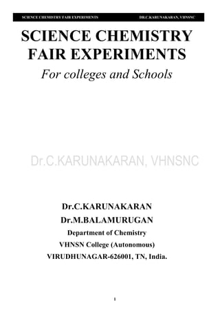 SCIENCE CHEMISTRY FAIR EXPERIMENTS DR.C.KARUNAKARAN, VHNSNC
1
SCIENCE CHEMISTRY
FAIR EXPERIMENTS
For colleges and Schools
Dr.C.KARUNAKARAN
Dr.M.BALAMURUGAN
Department of Chemistry
VHNSN College (Autonomous)
VIRUDHUNAGAR-626001, TN, India.
 